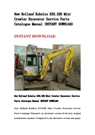 New Holland Kobelco E35.2SR Mini
Crawler Excavator Service Parts
Catalogue Manual INSTANT DOWNLOAD
INSTANT DOWNLOAD
New Holland Kobelco E35.2SR Mini Crawler Excavator Service
Parts Catalogue Manual INSTANT DOWNLOAD
New Holland Kobelco E35.2SR Mini Crawler Excavator Service
Parts Catalogue Manual is an electronic version of the best original
maintenance manual. Compared to the electronic version and paper
 