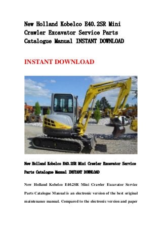 New Holland Kobelco E40.2SR Mini
Crawler Excavator Service Parts
Catalogue Manual INSTANT DOWNLOAD
INSTANT DOWNLOAD
New Holland Kobelco E40.2SR Mini Crawler Excavator Service
Parts Catalogue Manual INSTANT DOWNLOAD
New Holland Kobelco E40.2SR Mini Crawler Excavator Service
Parts Catalogue Manual is an electronic version of the best original
maintenance manual. Compared to the electronic version and paper
 