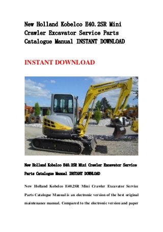 New Holland Kobelco E40.2SR Mini
Crawler Excavator Service Parts
Catalogue Manual INSTANT DOWNLOAD
INSTANT DOWNLOAD
New Holland Kobelco E40.2SR Mini Crawler Excavator Service
Parts Catalogue Manual INSTANT DOWNLOAD
New Holland Kobelco E40.2SR Mini Crawler Excavator Service
Parts Catalogue Manual is an electronic version of the best original
maintenance manual. Compared to the electronic version and paper
 