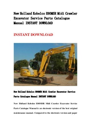New Holland Kobelco E80MSR Midi Crawler
Excavator Service Parts Catalogue
Manual INSTANT DOWNLOAD
INSTANT DOWNLOAD
New Holland Kobelco E80MSR Midi Crawler Excavator Service
Parts Catalogue Manual INSTANT DOWNLOAD
New Holland Kobelco E80MSR Midi Crawler Excavator Service
Parts Catalogue Manual is an electronic version of the best original
maintenance manual. Compared to the electronic version and paper
 