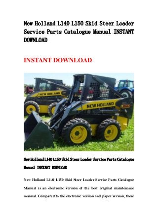New Holland L140 L150 Skid Steer Loader
Service Parts Catalogue Manual INSTANT
DOWNLOAD
INSTANT DOWNLOAD
New Holland L140 L150 Skid Steer Loader Service Parts Catalogue
Manual INSTANT DOWNLOAD
New Holland L140 L150 Skid Steer Loader Service Parts Catalogue
Manual is an electronic version of the best original maintenance
manual. Compared to the electronic version and paper version, there
 