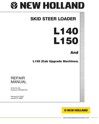 www.newhollandconstruction.com
NEW HOLLAND CONSTRUCTION IS A BRAND OF CNH.
A GLOBAL LEADER FOR CONSTRUCTION EQUIPMENT, AGRICULTURE EQUIPMENT AND FINANCIAL SERVICES.
CNH AMERICA LLC
245 E NORTH AVENUE
CAROL STREAM, IL 60188 U.S.A.
North American English
Part Number 87634746 NA
Printed in U.S.A. • Bur
REPAIR
MANUAL
SKID STEER LOADER
Revised 07-2007
Issued 01-2006
87634743 NA
Replaces 87630658 NA
L140
L150
And
L150 (Cab Upgrade Machines)
 