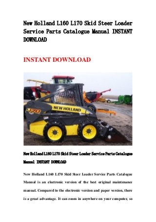 New Holland L160 L170 Skid Steer Loader
Service Parts Catalogue Manual INSTANT
DOWNLOAD
INSTANT DOWNLOAD
New Holland L160 L170 Skid Steer Loader Service Parts Catalogue
Manual INSTANT DOWNLOAD
New Holland L160 L170 Skid Steer Loader Service Parts Catalogue
Manual is an electronic version of the best original maintenance
manual. Compared to the electronic version and paper version, there
is a great advantage. It can zoom in anywhere on your computer, so
 