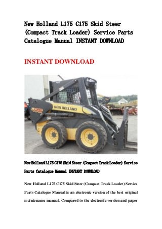 New Holland L175 C175 Skid Steer
(Compact Track Loader) Service Parts
Catalogue Manual INSTANT DOWNLOAD
INSTANT DOWNLOAD
New Holland L175 C175 Skid Steer (Compact Track Loader) Service
Parts Catalogue Manual INSTANT DOWNLOAD
New Holland L175 C175 Skid Steer (Compact Track Loader) Service
Parts Catalogue Manual is an electronic version of the best original
maintenance manual. Compared to the electronic version and paper
 