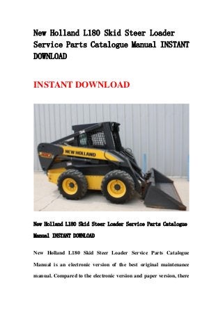 New Holland L180 Skid Steer Loader
Service Parts Catalogue Manual INSTANT
DOWNLOAD
INSTANT DOWNLOAD
New Holland L180 Skid Steer Loader Service Parts Catalogue
Manual INSTANT DOWNLOAD
New Holland L180 Skid Steer Loader Service Parts Catalogue
Manual is an electronic version of the best original maintenance
manual. Compared to the electronic version and paper version, there
 