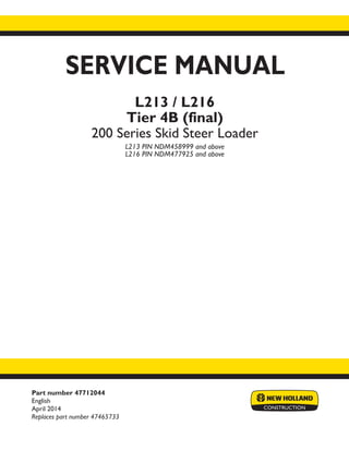 Part number 47712044
English
April 2014
Replaces part number 47465733
SERVICE MANUAL
L213 / L216
Tier 4B (final)
200 Series Skid Steer Loader
L213 PIN NDM458999 and above
L216 PIN NDM477925 and above
Printed in U.S.A.
Copyright © 2014 CNH Industrial America LLC. All Rights Reserved. New Holland is a registered trademark of CNH Industrial America LLC.
Racine Wisconsin 53404 U.S.A.
 