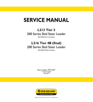 Copyright © 2014 CNH Industrial America LLC. All Rights Reserved.
SERVICE MANUAL
L213 Tier 3
200 Series Skid Steer Loader
PIN NEM459110 and above
L216 Tier 4B (final)
200 Series Skid Steer Loader
PIN NEM477964 and above
Part number 47711677
1st
editon English
May 2014
SERVICE
MANUAL
L213 Tier 3
200 Series
Skid Steer Loader
L216 Tier 4B (final)
200 Series
Skid Steer Loader
1/2
Part number 47711677
 