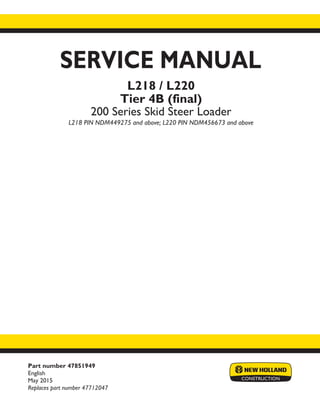 Part number 47851949
English
May 2015
Replaces part number 47712047
SERVICE MANUAL
Printed in U.S.A.
© 2015 CNH Industrial America LLC. All Rights Reserved.
New Holland is a trademark registered in the United States and many other countries,
owned by or licensed to CNH Industrial N.V., its subsidiaries or affiliates.
L218 / L220
Tier 4B (final)
200 Series Skid Steer Loader
L218 PIN NDM449275 and above; L220 PIN NDM456673 and above
 
