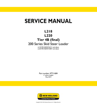Copyright © 2014 CNH Industrial America LLC. All Rights Reserved.
SERVICE MANUAL
L218
L220
Tier 4B (final)
200 Series Skid Steer Loader
L218 PIN NEM476231 and above
L220 PIN NEM475087 and above
Part number 47711684
1st
editon English
May 2014
SERVICE
MANUAL
L218
L220
Tier 4B (final)
200 Series
Skid Steer Loader
1/2
Part number 47711684
 