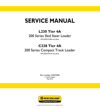 Copyright © 2014 CNH Industrial America LLC. All Rights Reserved.
SERVICE MANUAL
L230 Tier 4A
200 Series Skid Steer Loader
PIN NEM472686 and above
C238 Tier 4A
200 Series Compact Track Loader
PIN NEM470478 and above
Part number 47674596
1st
editon English
May 2014
SERVICE
MANUAL
L230 Tier 4A
200 Series
Skid Steer Loader
C238 Tier 4A
200 Series
Compact Track Loader
1/2
Part number 47674596
 