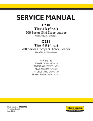 Part number 47899776
1st
edition English
June 2015
SERVICE MANUAL
ENGINE - 10
POWER COUPLING - 19
FRONT AXLE SYSTEM - 25
REAR AXLE SYSTEM - 27
HYDROSTATIC DRIVE - 29
BRAKES AND CONTROLS - 33
Printed in U.S.A.
© 2015 CNH Industrial America LLC. All Rights Reserved.
New Holland is a trademark registered in the United States and many other countries,
owned by or licensed to CNH Industrial N.V., its subsidiaries or affiliates.
L230
Tier 4B (final)
200 Series Skid Steer Loader
PIN NFM483191 and above
C238
Tier 4B (final)
200 Series Compact Track Loader
PIN NFM470756 and above
 