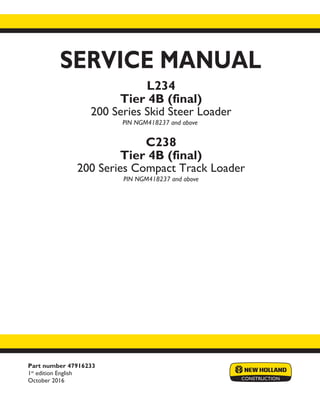 Part number 47916233
1st
edition English
October 2016
SERVICE MANUAL
Printed in U.S.A.
© 2016 CNH Industrial America LLC. All Rights Reserved.
New Holland is a trademark registered in the United States and many other countries,
owned by or licensed to CNH Industrial N.V., its subsidiaries or affiliates.
L234
Tier 4B (final)
200 Series Skid Steer Loader
PIN NGM418237 and above
C238
Tier 4B (final)
200 Series Compact Track Loader
PIN NGM418237 and above
 