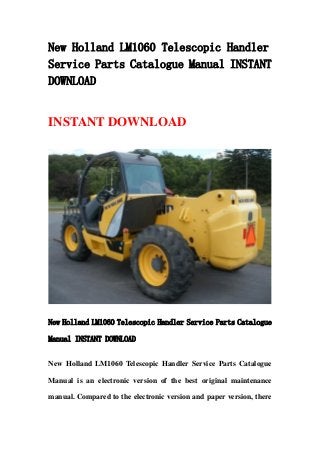 New Holland LM1060 Telescopic Handler
Service Parts Catalogue Manual INSTANT
DOWNLOAD
INSTANT DOWNLOAD
New Holland LM1060 Telescopic Handler Service Parts Catalogue
Manual INSTANT DOWNLOAD
New Holland LM1060 Telescopic Handler Service Parts Catalogue
Manual is an electronic version of the best original maintenance
manual. Compared to the electronic version and paper version, there
 