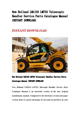 New Holland LM1133 LM732 Telescopic
Handler Service Parts Catalogue Manual
INSTANT DOWNLOAD
INSTANT DOWNLOAD
New Holland LM1133 LM732 Telescopic Handler Service Parts
Catalogue Manual INSTANT DOWNLOAD
New Holland LM1133 LM732 Telescopic Handler Service Parts
Catalogue Manual is an electronic version of the best original
maintenance manual. Compared to the electronic version and paper
version, there is a great advantage. It can zoom in anywhere on your
 