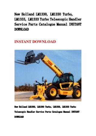 New Holland LM1330, LM1330 Turbo,
LM1333, LM1333 Turbo Telescopic Handler
Service Parts Catalogue Manual INSTANT
DOWNLOAD
INSTANT DOWNLOAD
New Holland LM1330, LM1330 Turbo, LM1333, LM1333 Turbo
Telescopic Handler Service Parts Catalogue Manual INSTANT
DOWNLOAD
 