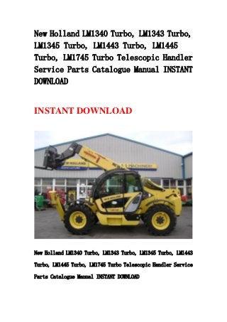 New Holland LM1340 Turbo, LM1343 Turbo,
LM1345 Turbo, LM1443 Turbo, LM1445
Turbo, LM1745 Turbo Telescopic Handler
Service Parts Catalogue Manual INSTANT
DOWNLOAD
INSTANT DOWNLOAD
New Holland LM1340 Turbo, LM1343 Turbo, LM1345 Turbo, LM1443
Turbo, LM1445 Turbo, LM1745 Turbo Telescopic Handler Service
Parts Catalogue Manual INSTANT DOWNLOAD
 