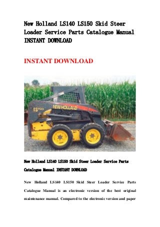 New Holland LS140 LS150 Skid Steer
Loader Service Parts Catalogue Manual
INSTANT DOWNLOAD
INSTANT DOWNLOAD
New Holland LS140 LS150 Skid Steer Loader Service Parts
Catalogue Manual INSTANT DOWNLOAD
New Holland LS140 LS150 Skid Steer Loader Service Parts
Catalogue Manual is an electronic version of the best original
maintenance manual. Compared to the electronic version and paper
 