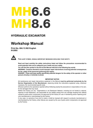 MH6.6
MH8.6
HYDRAULIC EXCAVATOR
Workshop Manual
Print No. 604.13.562 English
III-2005
THIS ALERT SYMBOL SIGNALS IMPORTANT MESSAGES INVOLVING YOUR SAFETY.
Read and heed carefully the safety instructions listed and follow the precautions recommended to
avoid potential risks and to safeguard your health and your safety.
You will find this symbol in the text of this Manual referred to the following key words:
WARNING - Cautions directed to avoid improper repair interventions involving potential consequences
for the safety of the personnel performing the repairs.
DANGER - These warnings qualify specifically potential dangers for the safety of the operator or other
persons directly or indirectly involved.
IMPORTANT NOTICE
All maintenance and repair interventions explained in this Manual must be performed exclusively by the
Service Organisation of the Manufacturer, observing strictly the instructions explained using, whenever
necessary, the recommended specific tools.
Whoever performs the operations reported without following exactly the precautions is responsible on his own,
for the damages that may result.
Neither the Factory nor any Organisations in its Distribution Network, including but not limited to national,
regional or local distributors, are responsible for any liability arising from any damage resulting from defects
caused by parts and/or components not approved by the Factory for use in maintaining and/or repairing prod-
ucts manufactured or merchandised by the Factory.
In any case, no warranty of any kind is made or shall be imposed with respect to products manufactured or
merchandised by the Factory, when failures are caused by the use of parts and/or components not approved
by the Factory.
Copyright © New Holland
 