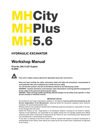 MHCity
MHPlus
MH5.6
HYDRAULIC EXCAVATOR
Workshop Manual
Print No. 604.13.557 English
III-2005
THIS ALERT SYMBOL SIGNALS IMPORTANT MESSAGES INVOLVING YOUR SAFETY.
Read and heed carefully the safety instructions listed and follow the precautions recommended to
avoid potential risks and to safeguard your health and your safety.
You will find this symbol in the text of this Manual referred to the following key words:
WARNING - Cautions directed to avoid improper repair interventions involving potential consequences
for the safety of the personnel performing the repairs.
DANGER - These warnings qualify specifically potential dangers for the safety of the operator or other
persons directly or indirectly involved.
IMPORTANT NOTICE
All maintenance and repair interventions explained in this Manual must be performed exclusively by the
Service Organisation of the Manufacturer, observing strictly the instructions explained using, whenever
necessary, the recommended specific tools.
Whoever performs the operations reported without following exactly the precautions is responsible on his own,
for the damages that may result.
Neither the Factory nor any Organisations in its Distribution Network, including but not limited to national,
regional or local distributors, are responsible for any liability arising from any damage resulting from defects
caused by parts and/or components not approved by the Factory for use in maintaining and/or repairing prod-
ucts manufactured or merchandised by the Factory.
In any case, no warranty of any kind is made or shall be imposed with respect to products manufactured or
merchandised by the Factory, when failures are caused by the use of parts and/or components not approved
by the Factory.
 