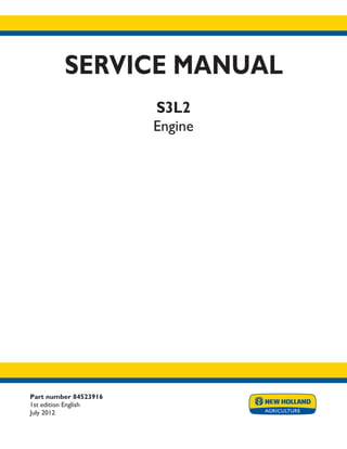 Part number 84523916
1st edition English
July 2012
SERVICE MANUAL
S3L2
Engine
Printed in U.S.A.
Copyright © 2012 CNH America LLC. All Rights Reserved. New Holland is a registered trademark of CNH America LLC.
Racine Wisconsin 53404 U.S.A.
 