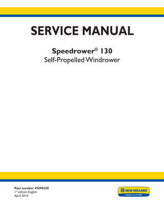 Part number 47698328
1st
edition English
April 2014
SERVICE MANUAL
Speedrower®
130
Self-Propelled Windrower
Printed in U.S.A.
Copyright © 2014 CNH Industrial America LLC. All Rights Reserved. New Holland is a registered trademark of CNH Industrial America LLC.
Racine Wisconsin 53404 U.S.A.
 