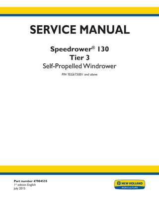 Part number 47904535
1st
edition English
July 2015
SERVICE MANUAL
Speedrower®
130
Tier 3
Self-Propelled Windrower
PIN YEG675001 and above
Printed in U.S.A.
© 2015 CNH Industrial America LLC. All Rights Reserved.
New Holland is a trademark registered in the United States and many other countries,
owned by or licensed to CNH Industrial N.V., its subsidiaries or affiliates.
 