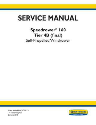 Part number 47824873
1st
edition English
January 2015
SERVICE MANUAL
Speedrower®
160
Tier 4B (final)
Self-Propelled Windrower
Printed in U.S.A.
© 2015 CNH Industrial America LLC. All Rights Reserved.
New Holland is a trademark registered in the United States and many other countries,
owned by or licensed to CNH Industrial N.V., its subsidiaries or affiliates.
 