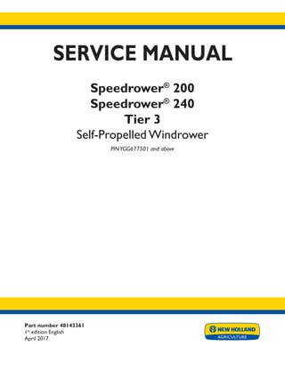 Part number 48143361
1st
edition English
April 2017
SERVICE MANUAL
Speedrower®
200
Speedrower®
240
Tier 3
Self-Propelled Windrower
PINYGG677501 and above
Printed in U.S.A.
© 2017 CNH Industrial America LLC. All Rights Reserved.
New Holland is a trademark registered in the United States and many other countries,
owned or licensed to CNH Industrial N.V., its subsidiaries or affiliates.
 