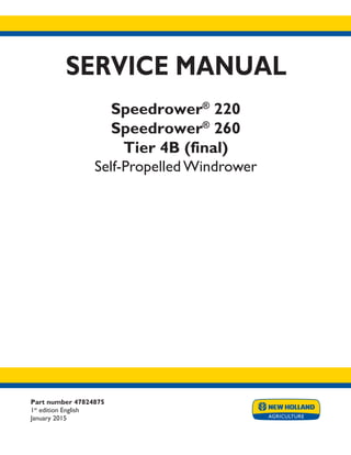 Part number 47824875
1st
edition English
January 2015
SERVICE MANUAL
Speedrower®
220
Speedrower®
260
Tier 4B (final)
Self-Propelled Windrower
Printed in U.S.A.
© 2015 CNH Industrial America LLC. All Rights Reserved.
New Holland is a trademark registered in the United States and many other countries,
owned by or licensed to CNH Industrial N.V., its subsidiaries or affiliates.
 