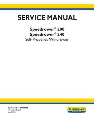 Part number 47698329
1st
edition English
April 2014
SERVICE MANUAL
Speedrower®
200
Speedrower®
240
Self-Propelled Windrower
Printed in U.S.A.
Copyright © 2014 CNH Industrial America LLC. All Rights Reserved. New Holland is a registered trademark of CNH Industrial America LLC.
Racine Wisconsin 53404 U.S.A.
 
