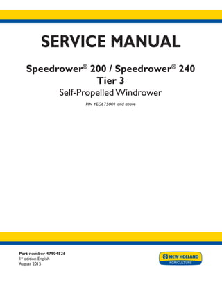 Part number 47904526
1st
edition English
August 2015
SERVICE MANUAL
Speedrower®
200 / Speedrower®
240
Tier 3
Self-Propelled Windrower
PIN YEG675001 and above
Printed in U.S.A.
© 2015 CNH Industrial America LLC. All Rights Reserved.
New Holland is a trademark registered in the United States and many other countries,
owned by or licensed to CNH Industrial N.V., its subsidiaries or affiliates.
 