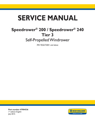 Part number 47904536
1st
edition English
July 2015
SERVICE MANUAL
Speedrower®
200 / Speedrower®
240
Tier 3
Self-Propelled Windrower
PIN YEG675001 and above
Printed in U.S.A.
© 2015 CNH Industrial America LLC. All Rights Reserved.
New Holland is a trademark registered in the United States and many other countries,
owned by or licensed to CNH Industrial N.V., its subsidiaries or affiliates.
 