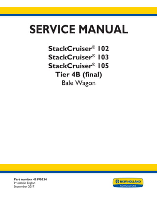 Part number 48190534
1st
edition English
September 2017
SERVICE MANUAL
StackCruiser®
102
StackCruiser®
103
StackCruiser®
105
Tier 4B (final)
Bale Wagon
Printed in U.S.A.
© 2017 CNH Industrial America LLC. All Rights Reserved.
New Holland is a trademark registered in the United States and many other countries,
owned or licensed to CNH Industrial N.V., its subsidiaries or affiliates.
 
