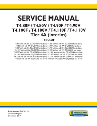 Part number 51430128
1st
edition English
December 2017
SERVICE MANUAL
T4.80F /T4.80V /T4.90F /T4.90V
T4.100F /T4.100V /T4.110F /T4.110V
Tier 4A (interim)
Tractor
T4.80F with cab PIN ZGLH01657 and above; T4.80F without cab PIN ZGLH01068 and above;
T4.80V with cab PIN ZFLJ01935 and above; T4.80V without cab PIN ZFLJ02353 and above;
T4.90F with cab PIN ZGLH01601 and above; T4.90F without cab PIN ZGLH00695 and above;
T4.90V with cab PIN ZGLJ03134 and above; T4.90V without cab PIN ZGLJ02059 and above;
T4.100F with cab PIN ZGLH00384 and above; T4.100F without cab PIN ZGLH00644 and above;
T4.100V with cab PIN ZGLJ02249 and above; T4.100V without cab PIN ZGLJ02246 and above;
T4.110F with cab PIN ZFLH00040 and above; T4.110F without cab PIN ZFLH02101 and above;
T4.110V with cab PIN ZGLJ01295 and above; T4.110V without cab PIN ZFLJ00805 and above
Printed in U.S.A.
© 2017 CNH Industrial Italia S.p.A. All Rights Reserved.
New Holland is a trademark registered in the United States and many other countries,
owned by or licensed to CNH Industrial N.V., its subsidiaries or affiliates.
 