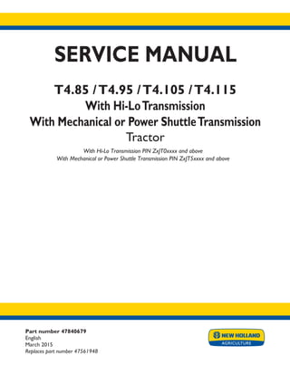 Part number 47840679
English
March 2015
Replaces part number 47561948
SERVICE MANUAL
T4.85 /T4.95 /T4.105 /T4.115
With Hi-LoTransmission
With Mechanical or Power ShuttleTransmission
Tractor
With Hi-Lo Transmission PIN ZxJT0xxxx and above
With Mechanical or Power Shuttle Transmission PIN ZxJT5xxxx and above
Printed in U.S.A.
© 2015 CNH Industrial Italia S.p.A. All Rights Reserved.
New Holland is a trademark registered in the United States and many other countries,
owned by or licensed to CNH Industrial N.V., its subsidiaries or affiliates.
 