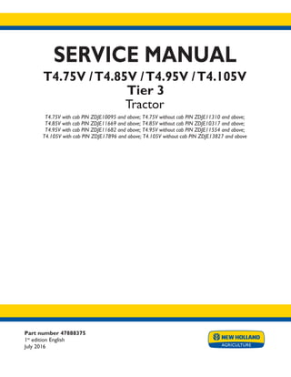 Part number 47888375
1st
edition English
July 2016
SERVICE MANUAL
T4.75V /T4.85V /T4.95V /T4.105V
Tier 3
Tractor
T4.75V with cab PIN ZDJE10095 and above; T4.75V without cab PIN ZDJE11310 and above;
T4.85V with cab PIN ZDJE11669 and above; T4.85V without cab PIN ZDJE10317 and above;
T4.95V with cab PIN ZDJE11682 and above; T4.95V without cab PIN ZDJE11554 and above;
T4.105V with cab PIN ZDJE17896 and above; T4.105V without cab PIN ZDJE13827 and above
Printed in U.S.A.
© 2016 CNH Industrial Italia S.p.A. All Rights Reserved.
New Holland is a trademark registered in the United States and many other countries,
owned by or licensed to CNH Industrial N.V., its subsidiaries or affiliates.
 