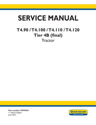 Part number 47878245
1st
edition English
June 2015
SERVICE MANUAL
T4.90 /T4.100 /T4.110 /T4.120
Tier 4B (final)
Tractor
Printed in U.S.A.
© 2015 CNH Industrial Italia S.p.A. All Rights Reserved.
New Holland is a trademark registered in the United States and many other countries,
owned by or licensed to CNH Industrial N.V., its subsidiaries or affiliates.
 