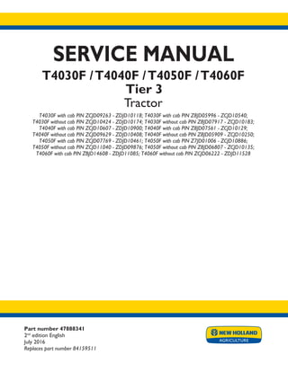 Part number 47888341
2nd
edition English
July 2016
Replaces part number 84159511
SERVICE MANUAL
T4030F /T4040F /T4050F /T4060F
Tier 3
Tractor
T4030F with cab PIN ZCJD09263 - ZDJD10118; T4030F with cab PIN Z8JD05996 - ZCJD10540;
T4030F without cab PIN ZCJD10424 - ZDJD10174; T4030F without cab PIN Z8JD07917 - ZCJD10183;
T4040F with cab PIN ZCJD10607 - ZDJD10900; T4040F with cab PIN Z8JD07561 - ZCJD10129;
T4040F without cab PIN ZCJD09629 - ZDJD10408; T4040F without cab PIN Z8JD05909 - ZCJD10250;
T4050F with cab PIN ZCJD07769 - ZDJD10461; T4050F with cab PIN Z7JD01006 - ZCJD10886;
T4050F without cab PIN ZCJD11040 - ZDJD09876; T4050F without cab PIN Z8JD06807 - ZCJD10135;
T4060F with cab PIN ZBJD14608 - ZDJD11085; T4060F without cab PIN ZCJD06222 - ZDJD11528
Printed in U.S.A.
© 2016 CNH Industrial Italia S.p.A. All Rights Reserved.
New Holland is a trademark registered in the United States and many other countries,
owned by or licensed to CNH Industrial N.V., its subsidiaries or affiliates.
 