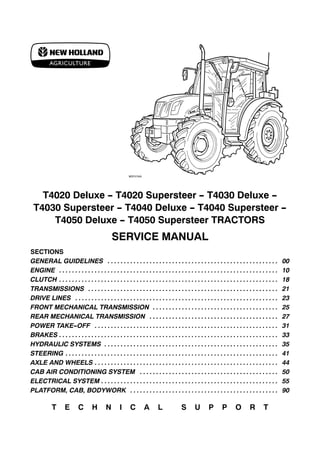 T4020 Deluxe - T4020 Supersteer - T4030 Deluxe -
T4030 Supersteer - T4040 Deluxe - T4040 Supersteer -
T4050 Deluxe - T4050 Supersteer TRACTORS
SERVICE MANUAL
SECTIONS
GENERAL GUIDELINES 00
. . . . . . . . . . . . . . . . . . . . . . . . . . . . . . . . . . . . . . . . . . . . . . . . . . . . .
ENGINE 10
. . . . . . . . . . . . . . . . . . . . . . . . . . . . . . . . . . . . . . . . . . . . . . . . . . . . . . . . . . . . . . . . . . . .
CLUTCH 18
. . . . . . . . . . . . . . . . . . . . . . . . . . . . . . . . . . . . . . . . . . . . . . . . . . . . . . . . . . . . . . . . . . . .
TRANSMISSIONS 21
. . . . . . . . . . . . . . . . . . . . . . . . . . . . . . . . . . . . . . . . . . . . . . . . . . . . . . . . . . .
DRIVE LINES 23
. . . . . . . . . . . . . . . . . . . . . . . . . . . . . . . . . . . . . . . . . . . . . . . . . . . . . . . . . . . . . . .
FRONT MECHANICAL TRANSMISSION 25
. . . . . . . . . . . . . . . . . . . . . . . . . . . . . . . . . . . . . . .
REAR MECHANICAL TRANSMISSION 27
. . . . . . . . . . . . . . . . . . . . . . . . . . . . . . . . . . . . . . . .
POWER TAKE-OFF 31
. . . . . . . . . . . . . . . . . . . . . . . . . . . . . . . . . . . . . . . . . . . . . . . . . . . . . . . . .
BRAKES 33
. . . . . . . . . . . . . . . . . . . . . . . . . . . . . . . . . . . . . . . . . . . . . . . . . . . . . . . . . . . . . . . . . . . .
HYDRAULIC SYSTEMS 35
. . . . . . . . . . . . . . . . . . . . . . . . . . . . . . . . . . . . . . . . . . . . . . . . . . . . . .
STEERING 41
. . . . . . . . . . . . . . . . . . . . . . . . . . . . . . . . . . . . . . . . . . . . . . . . . . . . . . . . . . . . . . . . . .
AXLE AND WHEELS 44
. . . . . . . . . . . . . . . . . . . . . . . . . . . . . . . . . . . . . . . . . . . . . . . . . . . . . . . . .
CAB AIR CONDITIONING SYSTEM 50
. . . . . . . . . . . . . . . . . . . . . . . . . . . . . . . . . . . . . . . . . . .
ELECTRICAL SYSTEM 55
. . . . . . . . . . . . . . . . . . . . . . . . . . . . . . . . . . . . . . . . . . . . . . . . . . . . . . .
PLATFORM, CAB, BODYWORK 90
. . . . . . . . . . . . . . . . . . . . . . . . . . . . . . . . . . . . . . . . . . . . . .
T E C H N I C A L S U P P O R T
 