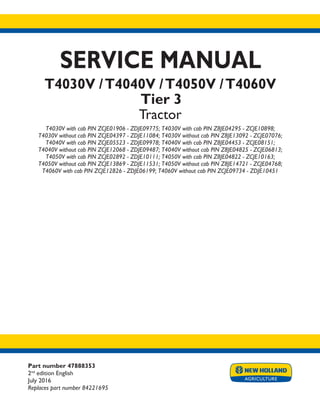 Part number 47888353
2nd
edition English
July 2016
Replaces part number 84221695
SERVICE MANUAL
T4030V /T4040V /T4050V /T4060V
Tier 3
Tractor
T4030V with cab PIN ZCJE01906 - ZDJE09775; T4030V with cab PIN Z8JE04295 - ZCJE10898;
T4030V without cab PIN ZCJE04397 - ZDJE11084; T4030V without cab PIN Z8JE13092 - ZCJE07076;
T4040V with cab PIN ZCJE05523 - ZDJE09978; T4040V with cab PIN Z8JE04453 - ZCJE08151;
T4040V without cab PIN ZCJE12068 - ZDJE09487; T4040V without cab PIN Z8JE04825 - ZCJE06813;
T4050V with cab PIN ZCJE02892 - ZDJE10111; T4050V with cab PIN Z8JE04822 - ZCJE10163;
T4050V without cab PIN ZCJE13869 - ZDJE11531; T4050V without cab PIN Z8JE14721 - ZCJE04768;
T4060V with cab PIN ZCJE12826 - ZDJE06199; T4060V without cab PIN ZCJE09734 - ZDJE10451
Printed in U.S.A.
© 2016 CNH Industrial Italia S.p.A. All Rights Reserved.
New Holland is a trademark registered in the United States and many other countries,
owned by or licensed to CNH Industrial N.V., its subsidiaries or affiliates.
 