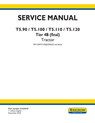 Part number 51543579
1st
edition English
November 2018
SERVICE MANUAL
T5.90 / T5.100 / T5.110 / T5.120
Tier 4B (final)
Tractor
PIN HLRT5120AJLE00620 and above
Printed in U.S.A.
© 2018 CNH Industrial Italia S.p.A. All Rights Reserved.
New Holland is a trademark registered in the United States and many other countries,
owned or licensed to CNH Industrial N.V., its subsidiaries or affiliates.
 
