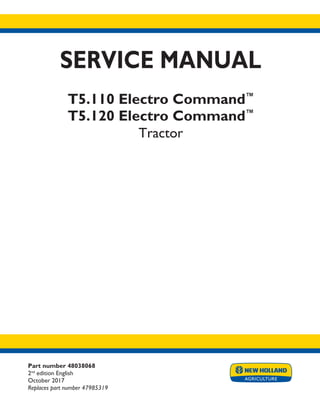 Part number 48038068
2nd
edition English
October 2017
Replaces part number 47985319
SERVICE MANUAL
T5.110 Electro Command™
T5.120 Electro Command™
Tractor
Printed in U.S.A.
© 2017 CNH Industrial Italia S.p.A. All Rights Reserved.
New Holland is a trademark registered in the United States and many other countries,
owned by or licensed to CNH Industrial N.V., its subsidiaries or affiliates.
 
