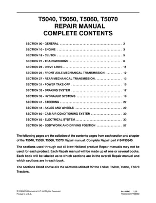 84195947 1/09
Replaces 87758582
© 2009 CNH America LLC. All RIghts Reserved.
Printed In U.S.A.
T5040, T5050, T5060, T5070
REPAIR MANUAL
COMPLETE CONTENTS
SECTION 00 - GENERAL 2. . . . . . . . . . . . . . . . . . . . . . . . . . . . . . . . . . . . . . . . . . . .
SECTION 10 - ENGINE 3. . . . . . . . . . . . . . . . . . . . . . . . . . . . . . . . . . . . . . . . . . . . . .
SECTION 18 - CLUTCH 5. . . . . . . . . . . . . . . . . . . . . . . . . . . . . . . . . . . . . . . . . . . . . .
SECTION 21 - TRANSMISSIONS 6. . . . . . . . . . . . . . . . . . . . . . . . . . . . . . . . . . . . .
SECTION 23 - DRIVE LINES 11. . . . . . . . . . . . . . . . . . . . . . . . . . . . . . . . . . . . . . . . . .
SECTION 25 - FRONT AXLE MECHANICAL TRANSMISSION 12. . . . . . . . . . .
SECTION 27 - REAR MECHANICAL TRANSMISSION 13. . . . . . . . . . . . . . . . . . .
SECTION 31 - POWER TAKE-OFF 15. . . . . . . . . . . . . . . . . . . . . . . . . . . . . . . . . . . .
SECTION 33 - BRAKING SYSTEM 17. . . . . . . . . . . . . . . . . . . . . . . . . . . . . . . . . . . .
SECTION 35 - HYDRAULIC SYSTEMS 19. . . . . . . . . . . . . . . . . . . . . . . . . . . . . . . .
SECTION 41 - STEERING 27. . . . . . . . . . . . . . . . . . . . . . . . . . . . . . . . . . . . . . . . . . . .
SECTION 44 - AXLES AND WHEELS 29. . . . . . . . . . . . . . . . . . . . . . . . . . . . . . . . .
SECTION 50 - CAB AIR CONDITIONING SYSTEM 30. . . . . . . . . . . . . . . . . . . . . .
SECTION 55 - ELECTRICAL SYSTEM 33. . . . . . . . . . . . . . . . . . . . . . . . . . . . . . . . .
SECTION 90 - BODYWORK AND DRIVING POSITION 57. . . . . . . . . . . . . . . . . .
The following pages are the collation of the contents pages from each section and chapter
of the T5040, T5050, T5060, T5070 Repair manual. Complete Repair part # 84195945.
The sections used through out all New Holland product Repair manuals may not be
used for each product. Each Repair manual will be made up of one or several books.
Each book will be labeled as to which sections are in the overall Repair manual and
which sections are in each book.
The sections listed above are the sections utilized for the T5040, T5050, T5060, T5070
Tractors.
 
