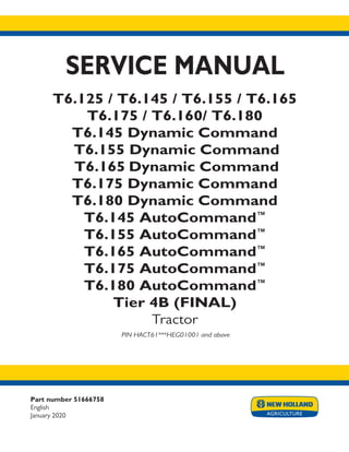 Part number 51666758
English
January 2020
SERVICE MANUAL
T6.125 / T6.145 / T6.155 / T6.165
T6.175 / T6.160/ T6.180
T6.145 Dynamic Command
T6.155 Dynamic Command
T6.165 Dynamic Command
T6.175 Dynamic Command
T6.180 Dynamic Command
T6.145 AutoCommand™
T6.155 AutoCommand™
T6.165 AutoCommand™
T6.175 AutoCommand™
T6.180 AutoCommand™
Tier 4B (FINAL)
Tractor
PIN HACT61***HEG01001 and above
Printed in U.S.A.
© 2017 CNH Industrial America LLC. All Rights Reserved.
New Holland is a trademark registered in the United States and many other countries,
owned by or licensed to CNH Industrial N.V., its subsidiaries or affiliates.
crop pdf
.5
.5
9.375
.125
 
