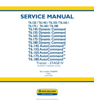 SERVICE MANUAL
1/12
Part number 51666744
T6.125 /T6.145
T6.155 /T6.165
T6.175 /T6.160/T6.180
T6.145 Dynamic Command
T6.155 Dynamic Command
T6.165 Dynamic Command
T6.175 Dynamic Command
T6.180 Dynamic Command
T6.145 AutoCommand™
T6.155 AutoCommand™
T6.165 AutoCommand™
T6.175 AutoCommand™
T6.180 AutoCommand™
© 2020 CNH Industrial Osterreich GmbH. All Rights Reserved.
Tractor - STAGE IV
Tractor PIN HACT61***HEG01001 and above
Part number 51666744
English
January 2020
SERVICE
MANUAL T6.125 / T6.145 / T6.155 / T6.165 /
T6.175 / T6.160 / T6.180
T6.145 Dynamic Command
T6.155 Dynamic Command
T6.165 Dynamic Command
T6.175 Dynamic Command
T6.180 Dynamic Command
T6.145 AutoCommand™
T6.155 AutoCommand™
T6.165 AutoCommand™
T6.175 AutoCommand™
T6.180 AutoCommand™
 