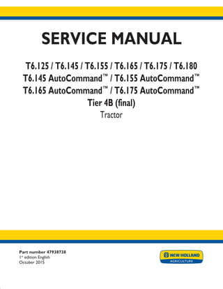Part number 47938738
1st
edition English
October 2015
SERVICE MANUAL
T6.125 / T6.145 / T6.155 / T6.165 / T6.175 / T6.180
T6.145 AutoCommand™
/ T6.155 AutoCommand™
T6.165 AutoCommand™
/ T6.175 AutoCommand™
Tier 4B (final)
Tractor
Printed in U.S.A.
© 2015 CNH Industrial Osterreich GmbH. All Rights Reserved.
New Holland is a trademark registered in the United States and many other countries,
owned by or licensed to CNH Industrial N.V., its subsidiaries or affiliates.
 