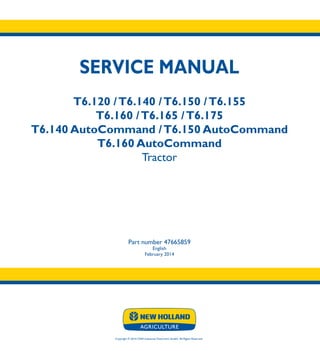SERVICE MANUAL
T6.120 /T6.140 /T6.150 /T6.155
T6.160 /T6.165 /T6.175
T6.140 AutoCommand /T6.150 AutoCommand
T6.160 AutoCommand
Tractor
Part number 47665859
English
February 2014
Copyright © 2014 CNH Industrial Osterreich GmbH. All Rights Reserved.
SERVICE
MANUAL
T6.120-T6.175
T6.140-T6.160
AutoCommand
Tractor
1/3
Part number 47665859
 