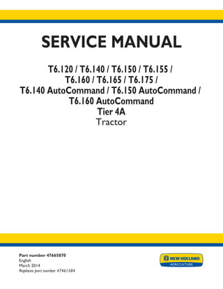 Part number 47665870
English
March 2014
Replaces part number 47461584
SERVICE MANUAL
T6.120 / T6.140 / T6.150 / T6.155 /
T6.160 / T6.165 / T6.175 /
T6.140 AutoCommand / T6.150 AutoCommand /
T6.160 AutoCommand
Tier 4A
Tractor
Printed in U.S.A.
Copyright © 2014 CNH Industrial America LLC. All Rights Reserved. New Holland is a registered trademark of CNH Industrial America LLC.
Racine Wisconsin 53404 U.S.A.
 