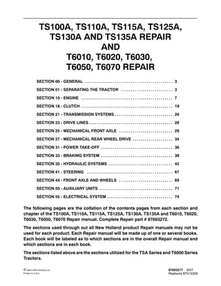 87693277 6/07
Replaces 87515329
© 2007 CNH America LLC
Printed In U.S.A.
TS100A, TS110A, TS115A, TS125A,
TS130A AND TS135A REPAIR
AND
T6010, T6020, T6030,
T6050, T6070 REPAIR
SECTION 00 - GENERAL 3. . . . . . . . . . . . . . . . . . . . . . . . . . . . . . . . . . . . . . . . . . . .
SECTION 01 - SEPARATING THE TRACTOR 3. . . . . . . . . . . . . . . . . . . . . . . . . .
SECTION 10 - ENGINE 7. . . . . . . . . . . . . . . . . . . . . . . . . . . . . . . . . . . . . . . . . . . . . .
SECTION 18 - CLUTCH 19. . . . . . . . . . . . . . . . . . . . . . . . . . . . . . . . . . . . . . . . . . . . . .
SECTION 21 - TRANSMISSION SYSTEMS 20. . . . . . . . . . . . . . . . . . . . . . . . . . . . .
SECTION 23 - DRIVE LINES 28. . . . . . . . . . . . . . . . . . . . . . . . . . . . . . . . . . . . . . . . . .
SECTION 25 - MECHANICAL FRONT AXLE 29. . . . . . . . . . . . . . . . . . . . . . . . . . .
SECTION 27 - MECHANICAL REAR WHEEL DRIVE 34. . . . . . . . . . . . . . . . . . . .
SECTION 31 - POWER TAKE-OFF 36. . . . . . . . . . . . . . . . . . . . . . . . . . . . . . . . . . . .
SECTION 33 - BRAKING SYSTEM 38. . . . . . . . . . . . . . . . . . . . . . . . . . . . . . . . . . . .
SECTION 35 - HYDRAULIC SYSTEMS 42. . . . . . . . . . . . . . . . . . . . . . . . . . . . . . . .
SECTION 41 - STEERING 67. . . . . . . . . . . . . . . . . . . . . . . . . . . . . . . . . . . . . . . . . . .
SECTION 44 - FRONT AXLE AND WHEELS 69. . . . . . . . . . . . . . . . . . . . . . . . . . .
SECTION 50 - AUXILIARY UNITS 71. . . . . . . . . . . . . . . . . . . . . . . . . . . . . . . . . . . . .
SECTION 55 - ELECTRICAL SYSTEM 74. . . . . . . . . . . . . . . . . . . . . . . . . . . . . . . . .
The following pages are the collation of the contents pages from each section and
chapter of the TS100A, TS110A, TS115A, TS125A, TS130A, TS135A and T6010, T6020,
T6030, T6050, T6070 Repair manual. Complete Repair part # 87693272.
The sections used through out all New Holland product Repair manuals may not be
used for each product. Each Repair manual will be made up of one or several books.
Each book will be labeled as to which sections are in the overall Repair manual and
which sections are in each book.
The sections listed above are the sections utilized for the TSA Series and T6000 Series
Tractors.
 