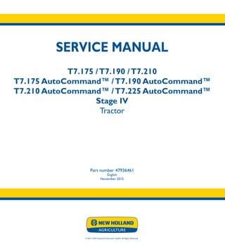 SERVICE MANUAL
T7.175 /T7.190 /T7.210
T7.175 AutoCommand™ /T7.190 AutoCommand™
T7.210 AutoCommand™ /T7.225 AutoCommand™
Stage IV
Tractor
Part number 47936461
English
November 2015
© 2015 CNH Industrial Osterreich GmbH. All Rights Reserved.
SERVICE
MANUAL
T7.175 -T7.210
T7.175 -T7.225
AutoCommandTM
Tractor
1/4
Part number 47936461
 